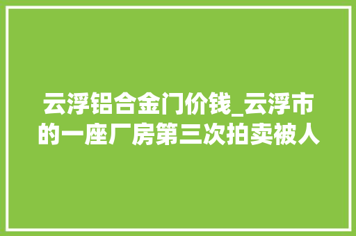 云浮铝合金门价钱_云浮市的一座厂房第三次拍卖被人以6015万元的价格拿下了