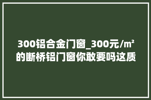 300铝合金门窗_300元/㎡的断桥铝门窗你敢要吗这质量真的不敢阿谀