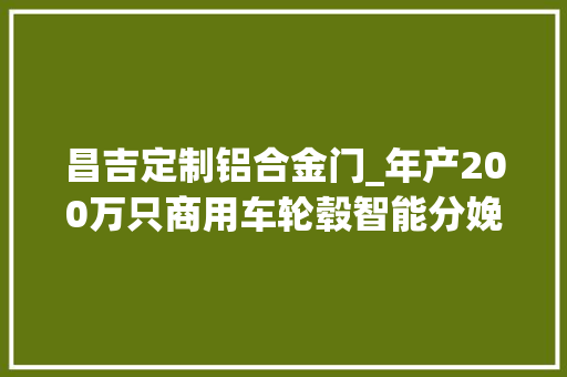 昌吉定制铝合金门_年产200万只商用车轮毂智能分娩线暨年产20万吨高端铝合金项目落户兴县经开区