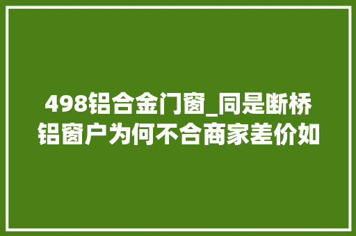 498铝合金门窗_同是断桥铝窗户为何不合商家差价如斯悬殊背后套路大年夜揭晓