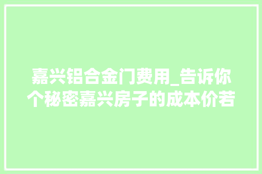 嘉兴铝合金门费用_告诉你个秘密嘉兴房子的成本价若干才合理
