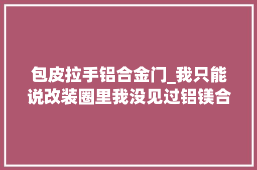 包皮拉手铝合金门_我只能说改装圈里我没见过铝镁合金长啥样牙缝哥门桥俱乐部