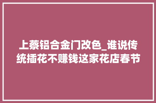 上蔡铝合金门改色_谁说传统插花不赚钱这家花店春节的传统插花卖爆了