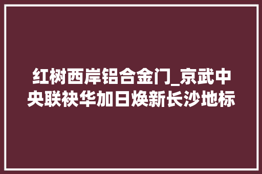 红树西岸铝合金门_京武中央联袂华加日焕新长沙地标封面