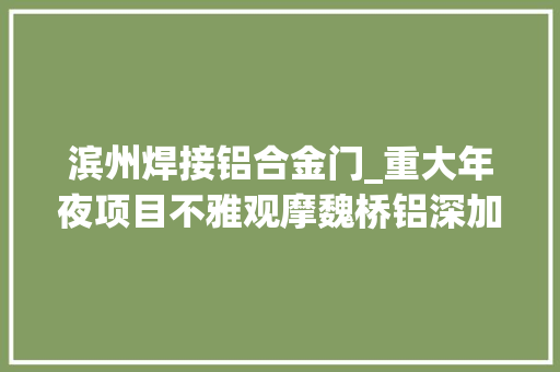 滨州焊接铝合金门_重大年夜项目不雅观摩魏桥铝深加工家当园高端铝制品项目5万台铝制汽车轻量化车厢投入试分娩