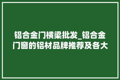 铝合金门横梁批发_铝合金门窗的铝材品牌推荐及各大年夜品牌参考价格