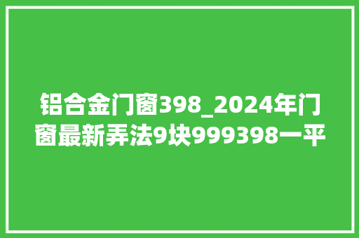 铝合金门窗398_2024年门窗最新弄法9块999398一平方的门窗