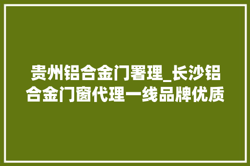 贵州铝合金门署理_长沙铝合金门窗代理一线品牌优质靠谱参考