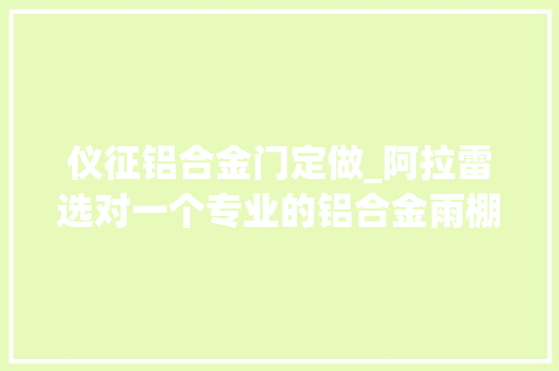 仪征铝合金门定做_阿拉雷选对一个专业的铝合金雨棚定制专家他说赚大年夜了
