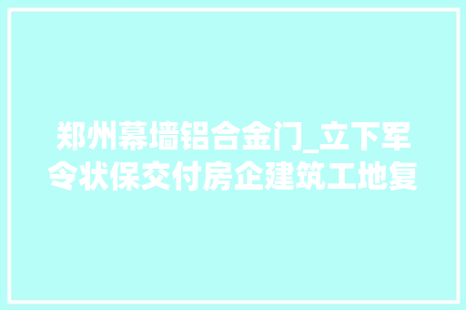 郑州幕墙铝合金门_立下军令状保交付房企建筑工地复工忙
