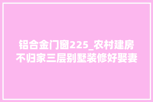 铝合金门窗225_农村建房不归家三层别墅装修好娶妻如斯夫复何求