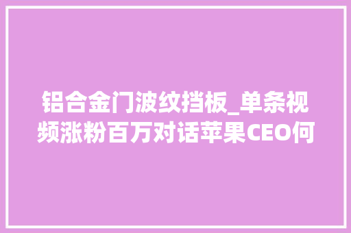 铝合金门波纹挡板_单条视频涨粉百万对话苹果CEO何同学靠什么成为数码博主的天花板