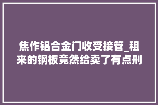 焦作铝合金门收受接管_租来的钢板竟然给卖了有点刑