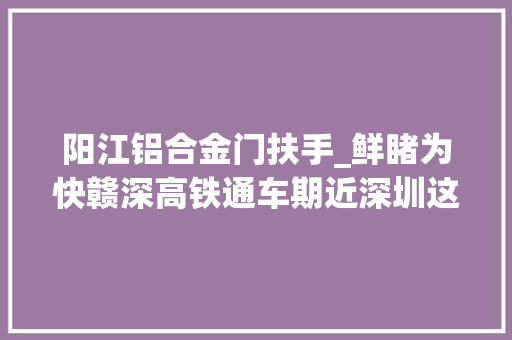 阳江铝合金门扶手_鲜睹为快赣深高铁通车期近深圳这两个站点有新变革→