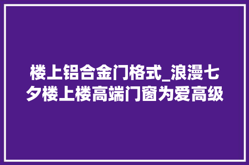 楼上铝合金门格式_浪漫七夕楼上楼高端门窗为爱高级定制