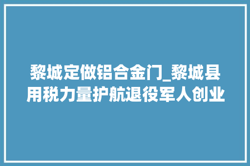 黎城定做铝合金门_黎城县用税力量护航退役军人创业就业