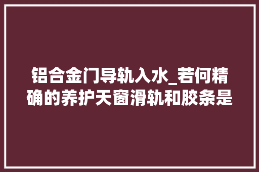 铝合金门导轨入水_若何精确的养护天窗滑轨和胶条是重点