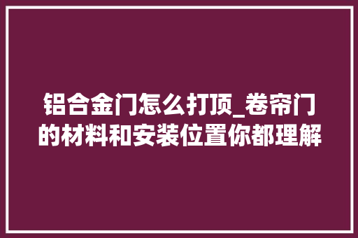 铝合金门怎么打顶_卷帘门的材料和安装位置你都理解若干