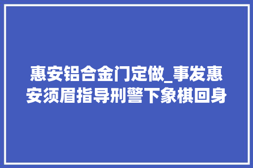 惠安铝合金门定做_事发惠安须眉指导刑警下象棋回身就被抓了咋回事