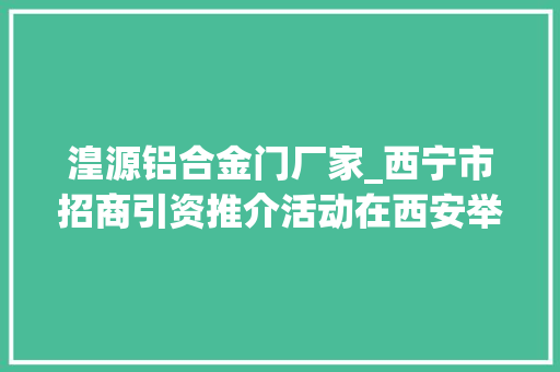 湟源铝合金门厂家_西宁市招商引资推介活动在西安举行