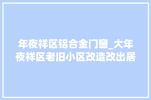 年夜祥区铝合金门窗_大年夜祥区老旧小区改造改出居平易近幸福感