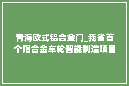 青海欧式铝合金门_我省首个铝合金车轮智能制造项目投产从项目签约到第一只铝制轮毂下线用时不到一个月
