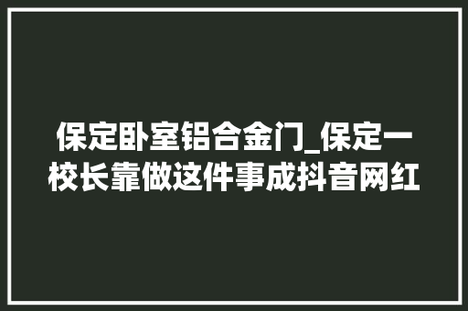保定卧室铝合金门_保定一校长靠做这件事成抖音网红背后的原因令人冲动