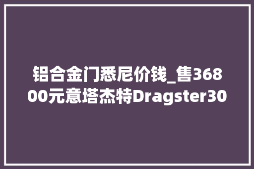 铝合金门悉尼价钱_售36800元意塔杰特Dragster300格雷悉尼版为何吸引眼球