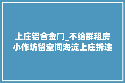 上庄铝合金门_不给群租房小作坊留空间海淀上庄拆违建恢答复中兴貌