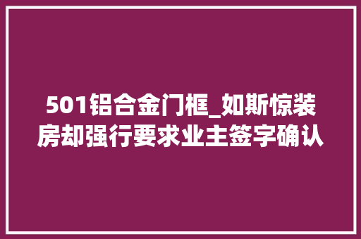 501铝合金门框_如斯惊装房却强行要求业主签字确认交付怎么经由进程验收的