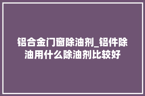 铝合金门窗除油剂_铝件除油用什么除油剂比较好