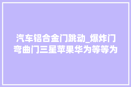 汽车铝合金门跳动_爆炸门弯曲门三星苹果华为等等为何都躲不开质量问题