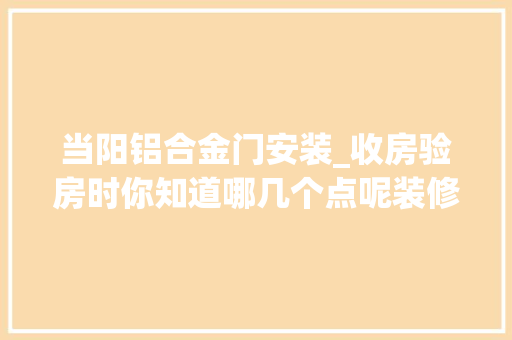 当阳铝合金门安装_收房验房时你知道哪几个点呢装修装修设计当阳装