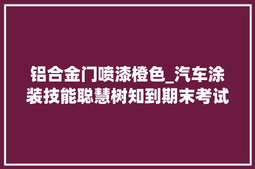 铝合金门喷漆橙色_汽车涂装技能聪慧树知到期末考试谜底章节谜底2024年北川羌族自治
