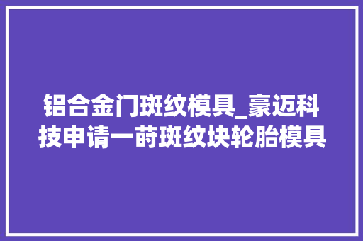 铝合金门斑纹模具_豪迈科技申请一莳斑纹块轮胎模具及其制造方法专利能在很长一段时间内坚持花筋低粗拙度