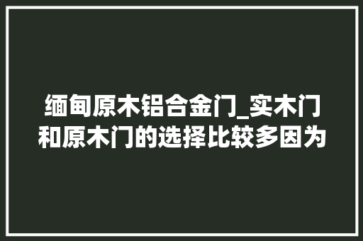 缅甸原木铝合金门_实木门和原木门的选择比较多因为都是木门所以经常随意马虎掉足