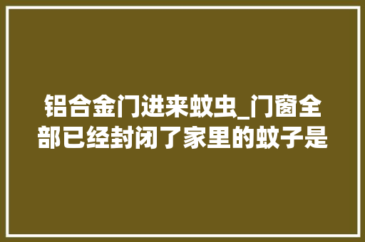 铝合金门进来蚊虫_门窗全部已经封闭了家里的蚊子是哪里来的
