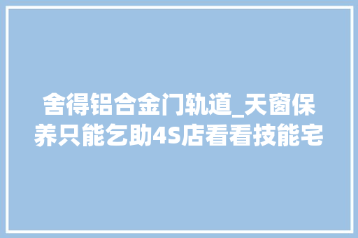 舍得铝合金门轨道_天窗保养只能乞助4S店看看技能宅是怎么做的