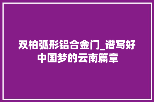 双柏弧形铝合金门_谱写好中国梦的云南篇章