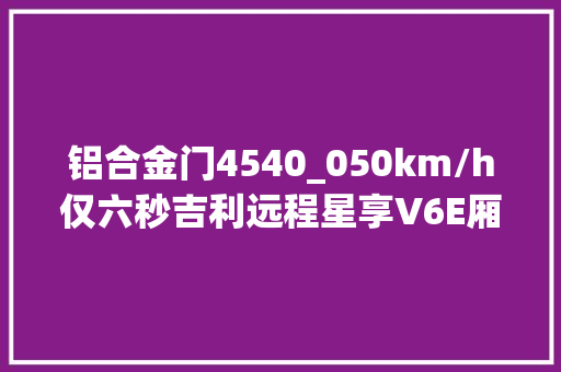 铝合金门4540_050km/h仅六秒吉利远程星享V6E厢货曝光续航超260公里