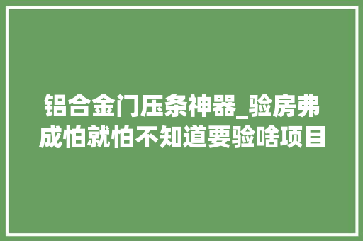 铝合金门压条神器_验房弗成怕就怕不知道要验啥项目经理把最全的流程都列好了