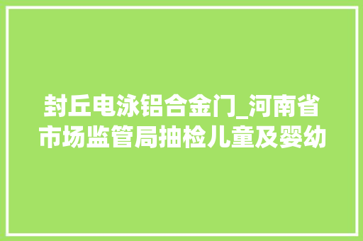 封丘电泳铝合金门_河南省市场监管局抽检儿童及婴幼儿服装等104种产品不相符创造率为68