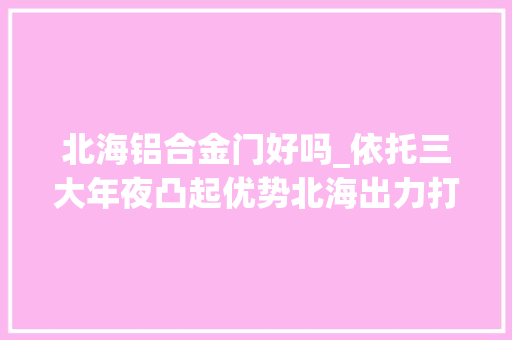 北海铝合金门好吗_依托三大年夜凸起优势北海出力打造铝家当聚集凹地