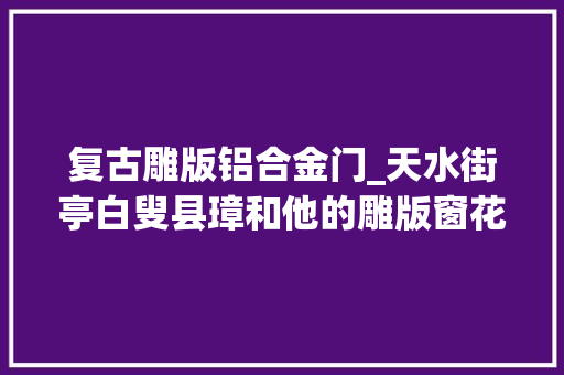 复古雕版铝合金门_天水街亭白叟县璋和他的雕版窗花