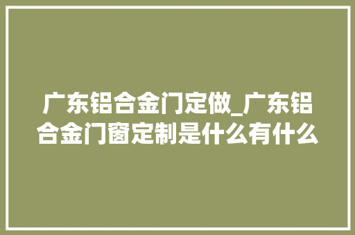 广东铝合金门定做_广东铝合金门窗定制是什么有什么特点