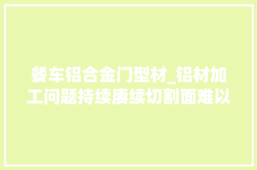 餐车铝合金门型材_铝材加工问题持续赓续切割面难以启齿的背后铝用切削油要选好