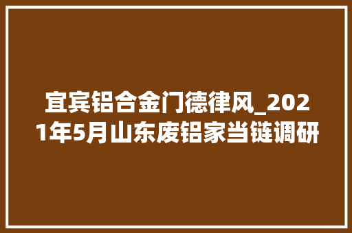 宜宾铝合金门德律风_2021年5月山东废铝家当链调研申报