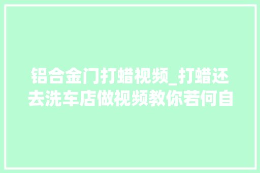 铝合金门打蜡视频_打蜡还去洗车店做视频教你若何自己打蜡省200块用的蜡还更好