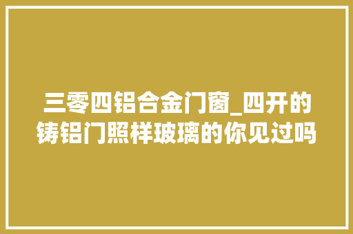 三零四铝合金门窗_四开的铸铝门照样玻璃的你见过吗入户门
