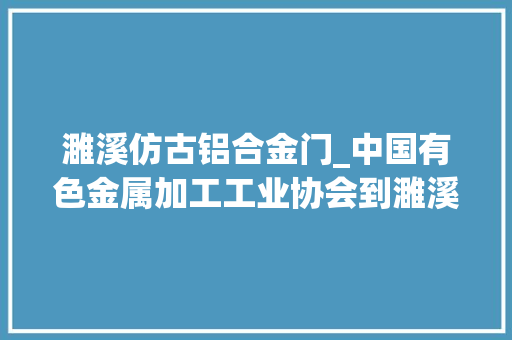 濉溪仿古铝合金门_中国有色金属加工工业协会到濉溪经济开拓区调研